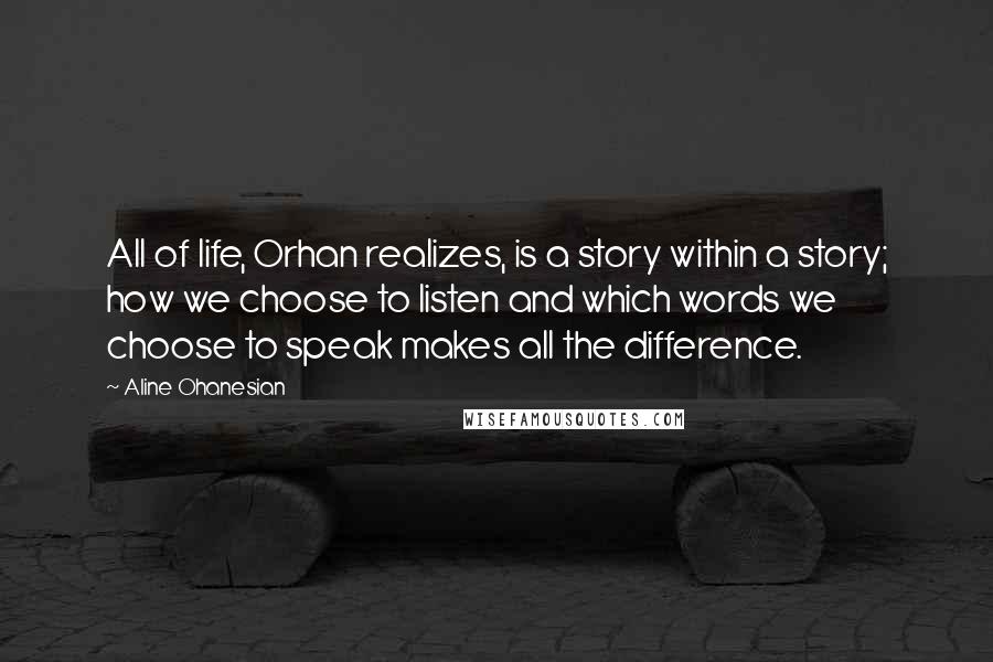 Aline Ohanesian Quotes: All of life, Orhan realizes, is a story within a story; how we choose to listen and which words we choose to speak makes all the difference.