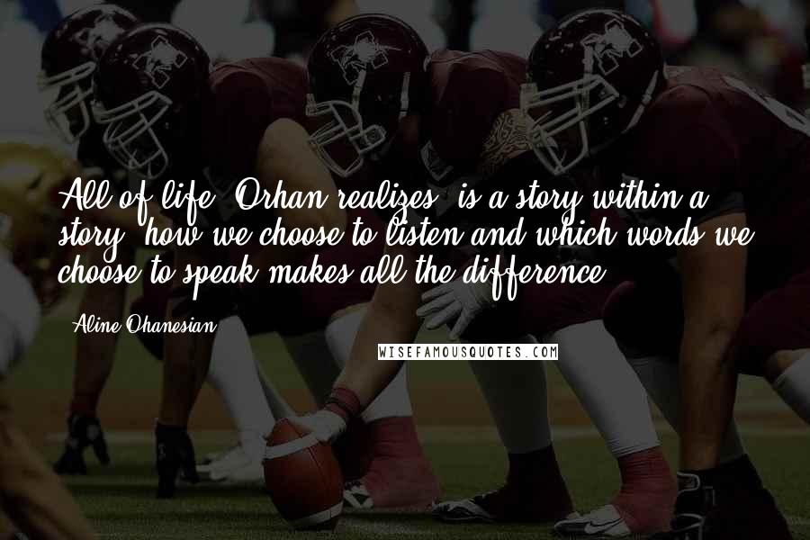 Aline Ohanesian Quotes: All of life, Orhan realizes, is a story within a story; how we choose to listen and which words we choose to speak makes all the difference.