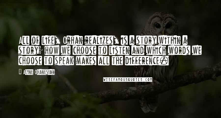 Aline Ohanesian Quotes: All of life, Orhan realizes, is a story within a story; how we choose to listen and which words we choose to speak makes all the difference.