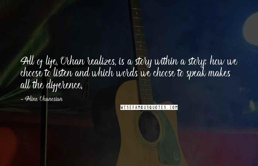 Aline Ohanesian Quotes: All of life, Orhan realizes, is a story within a story; how we choose to listen and which words we choose to speak makes all the difference.