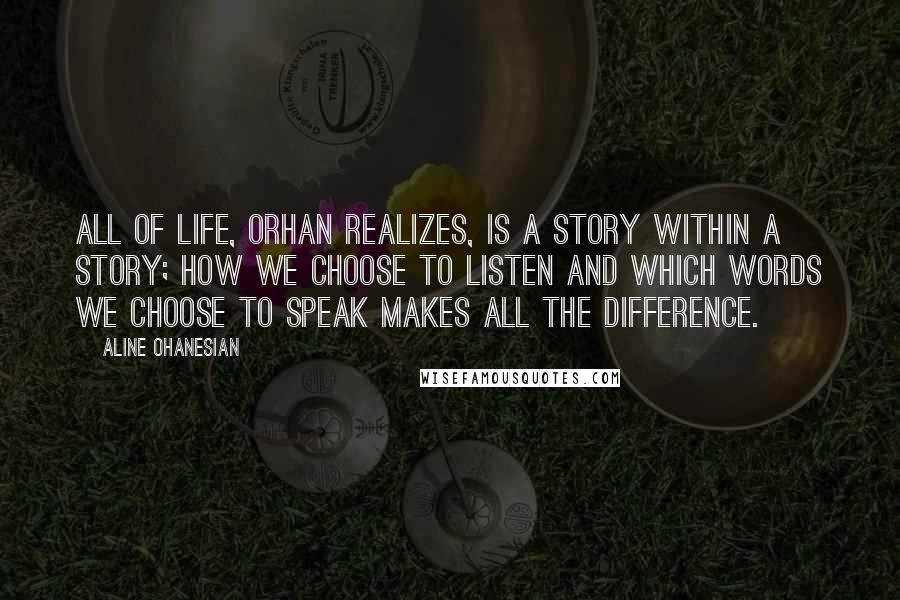 Aline Ohanesian Quotes: All of life, Orhan realizes, is a story within a story; how we choose to listen and which words we choose to speak makes all the difference.