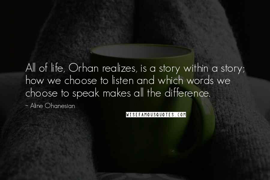 Aline Ohanesian Quotes: All of life, Orhan realizes, is a story within a story; how we choose to listen and which words we choose to speak makes all the difference.