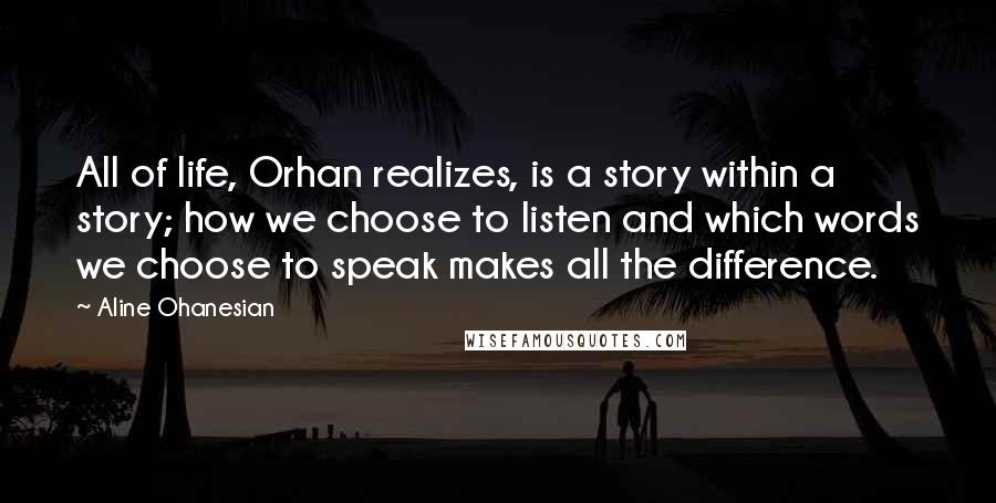 Aline Ohanesian Quotes: All of life, Orhan realizes, is a story within a story; how we choose to listen and which words we choose to speak makes all the difference.