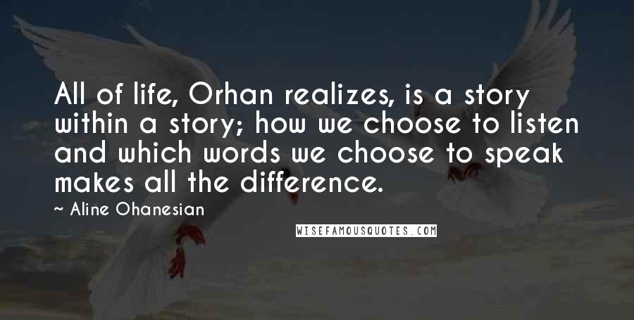 Aline Ohanesian Quotes: All of life, Orhan realizes, is a story within a story; how we choose to listen and which words we choose to speak makes all the difference.