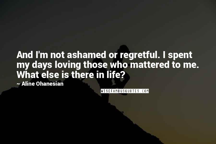 Aline Ohanesian Quotes: And I'm not ashamed or regretful. I spent my days loving those who mattered to me. What else is there in life?