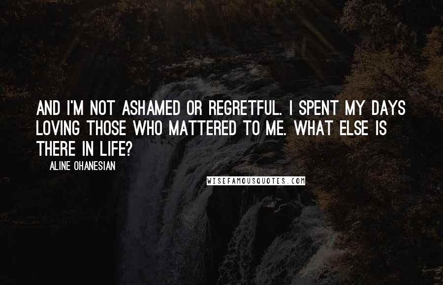 Aline Ohanesian Quotes: And I'm not ashamed or regretful. I spent my days loving those who mattered to me. What else is there in life?