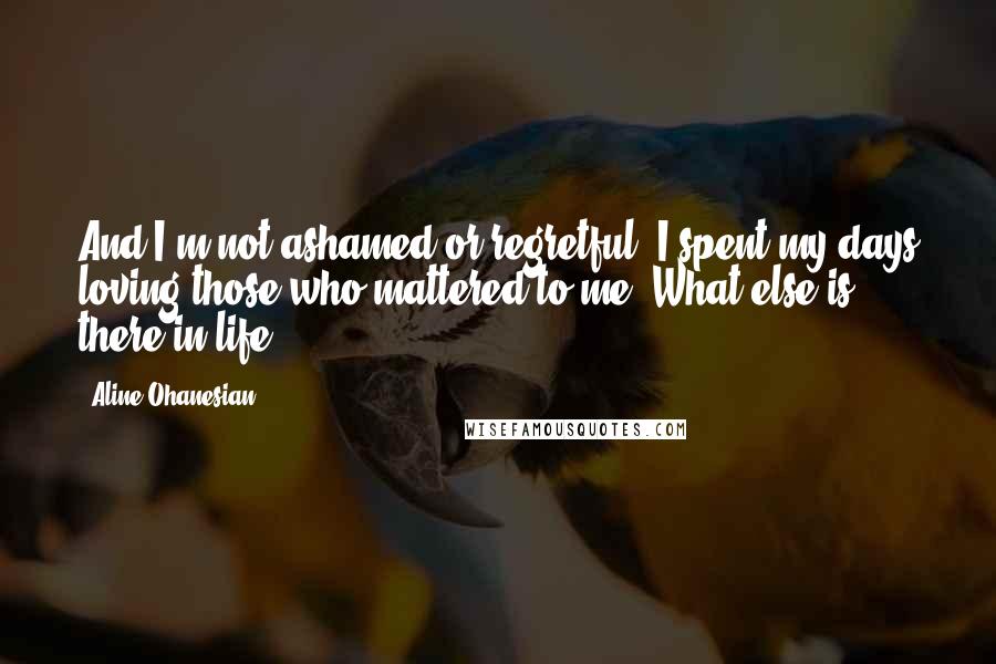 Aline Ohanesian Quotes: And I'm not ashamed or regretful. I spent my days loving those who mattered to me. What else is there in life?