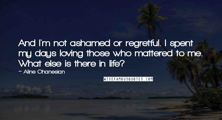 Aline Ohanesian Quotes: And I'm not ashamed or regretful. I spent my days loving those who mattered to me. What else is there in life?