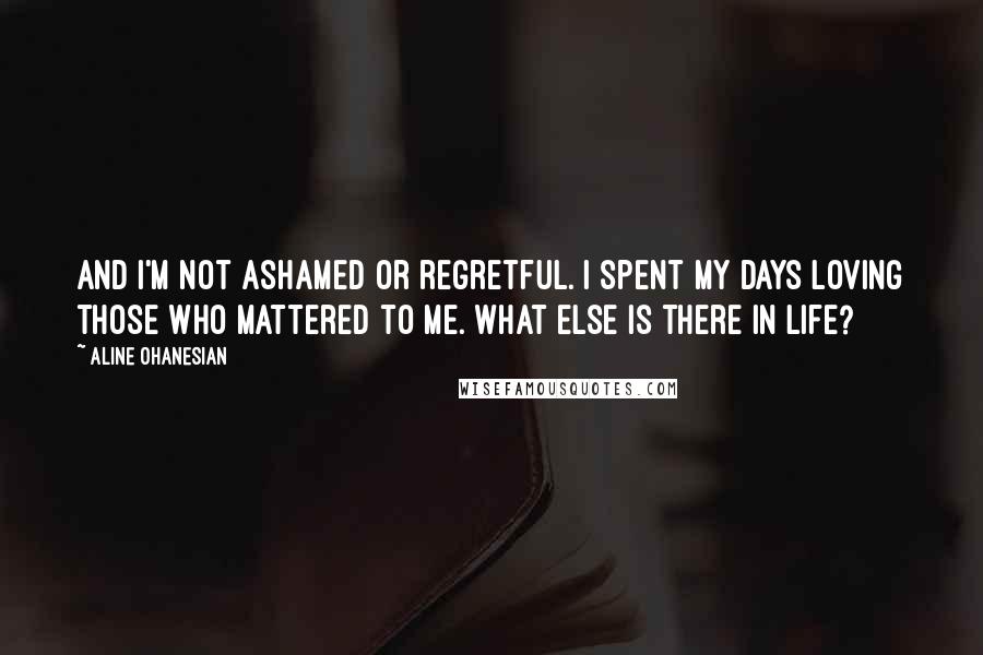 Aline Ohanesian Quotes: And I'm not ashamed or regretful. I spent my days loving those who mattered to me. What else is there in life?