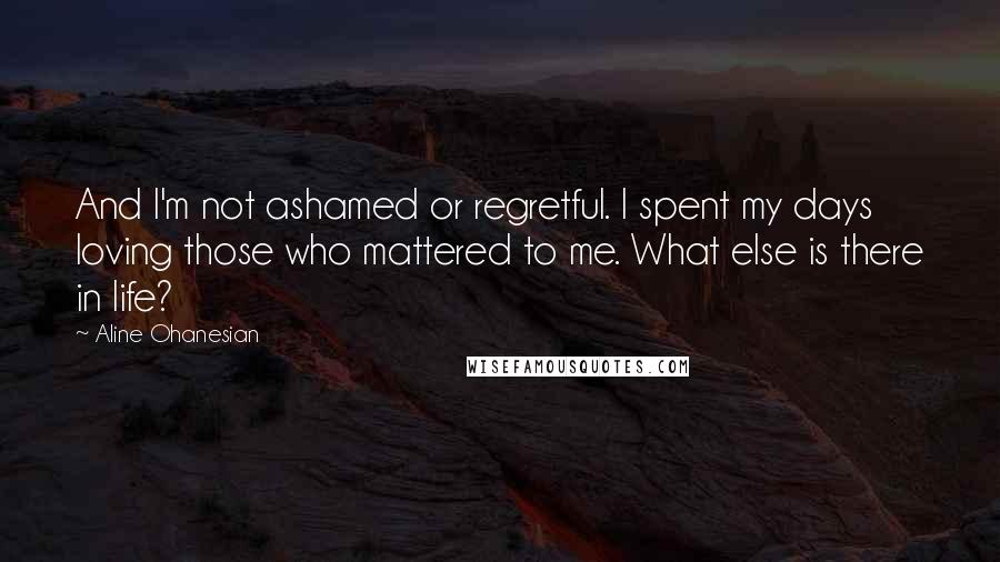 Aline Ohanesian Quotes: And I'm not ashamed or regretful. I spent my days loving those who mattered to me. What else is there in life?