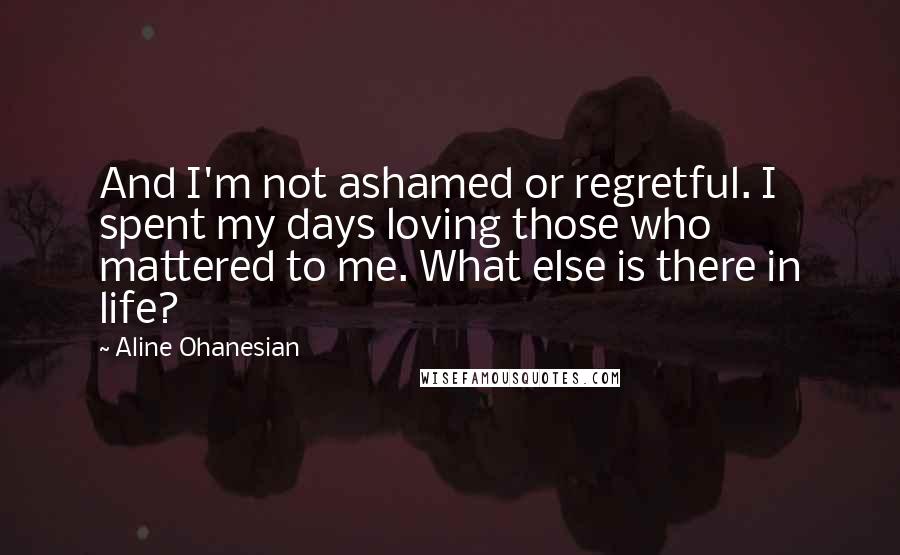 Aline Ohanesian Quotes: And I'm not ashamed or regretful. I spent my days loving those who mattered to me. What else is there in life?