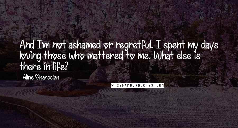 Aline Ohanesian Quotes: And I'm not ashamed or regretful. I spent my days loving those who mattered to me. What else is there in life?