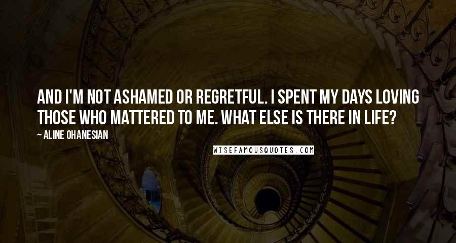Aline Ohanesian Quotes: And I'm not ashamed or regretful. I spent my days loving those who mattered to me. What else is there in life?