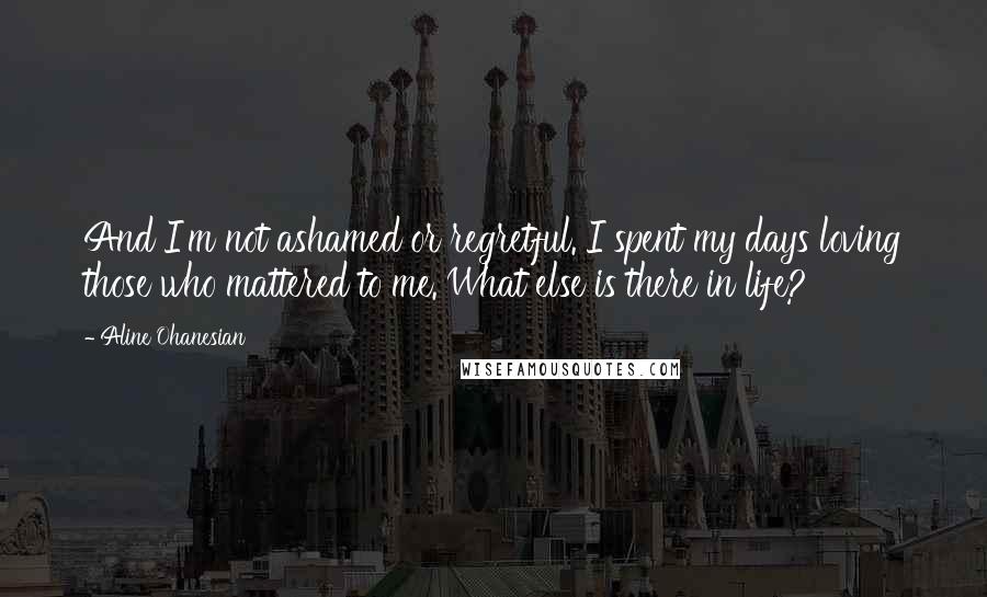 Aline Ohanesian Quotes: And I'm not ashamed or regretful. I spent my days loving those who mattered to me. What else is there in life?