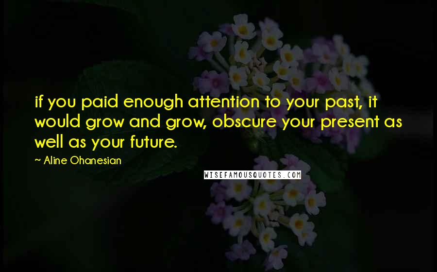 Aline Ohanesian Quotes: if you paid enough attention to your past, it would grow and grow, obscure your present as well as your future.