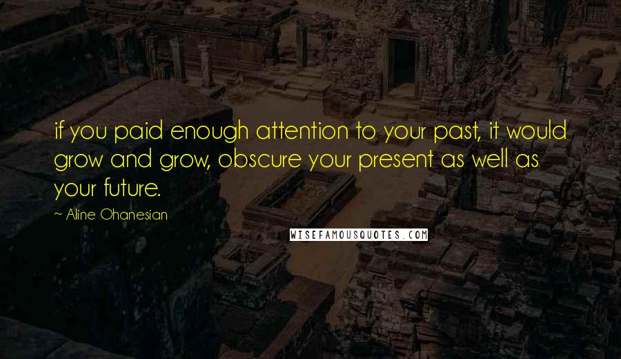 Aline Ohanesian Quotes: if you paid enough attention to your past, it would grow and grow, obscure your present as well as your future.