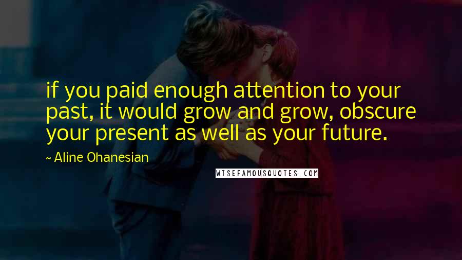 Aline Ohanesian Quotes: if you paid enough attention to your past, it would grow and grow, obscure your present as well as your future.