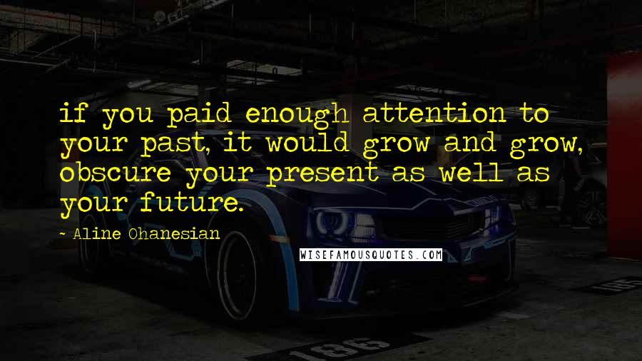 Aline Ohanesian Quotes: if you paid enough attention to your past, it would grow and grow, obscure your present as well as your future.