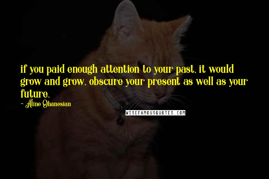 Aline Ohanesian Quotes: if you paid enough attention to your past, it would grow and grow, obscure your present as well as your future.