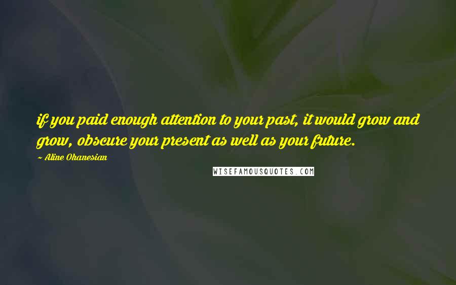 Aline Ohanesian Quotes: if you paid enough attention to your past, it would grow and grow, obscure your present as well as your future.