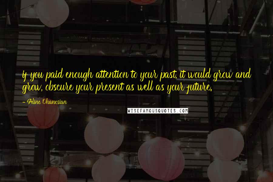 Aline Ohanesian Quotes: if you paid enough attention to your past, it would grow and grow, obscure your present as well as your future.