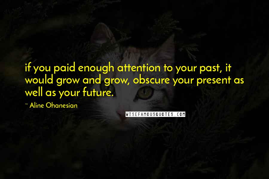 Aline Ohanesian Quotes: if you paid enough attention to your past, it would grow and grow, obscure your present as well as your future.