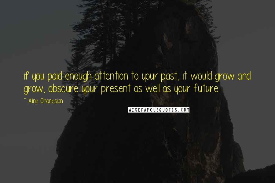 Aline Ohanesian Quotes: if you paid enough attention to your past, it would grow and grow, obscure your present as well as your future.