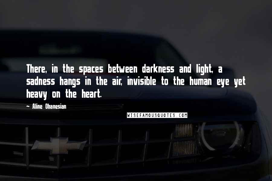 Aline Ohanesian Quotes: There, in the spaces between darkness and light, a sadness hangs in the air, invisible to the human eye yet heavy on the heart.
