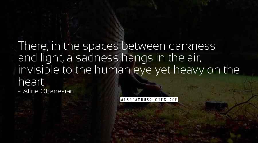 Aline Ohanesian Quotes: There, in the spaces between darkness and light, a sadness hangs in the air, invisible to the human eye yet heavy on the heart.