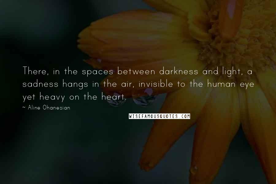 Aline Ohanesian Quotes: There, in the spaces between darkness and light, a sadness hangs in the air, invisible to the human eye yet heavy on the heart.