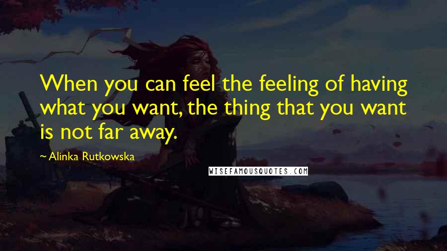 Alinka Rutkowska Quotes: When you can feel the feeling of having what you want, the thing that you want is not far away.