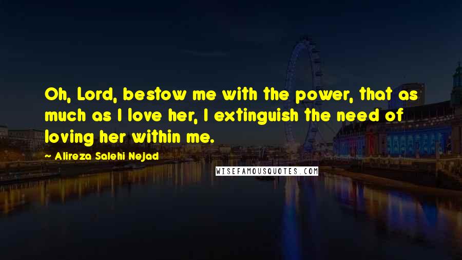 Alireza Salehi Nejad Quotes: Oh, Lord, bestow me with the power, that as much as I love her, I extinguish the need of loving her within me.