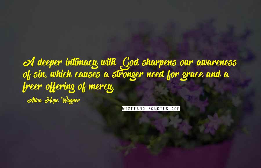 Alisa Hope Wagner Quotes: A deeper intimacy with God sharpens our awareness of sin, which causes a stronger need for grace and a freer offering of mercy.