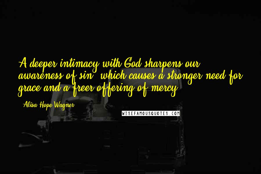 Alisa Hope Wagner Quotes: A deeper intimacy with God sharpens our awareness of sin, which causes a stronger need for grace and a freer offering of mercy.