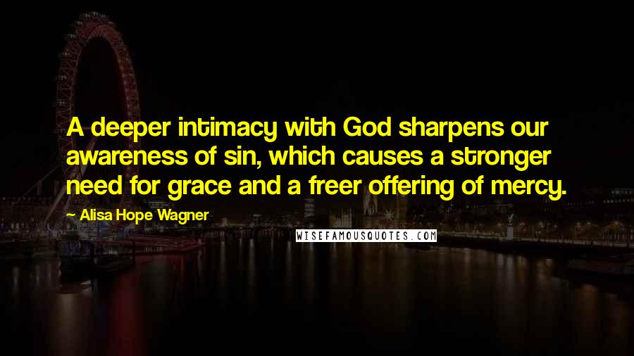 Alisa Hope Wagner Quotes: A deeper intimacy with God sharpens our awareness of sin, which causes a stronger need for grace and a freer offering of mercy.