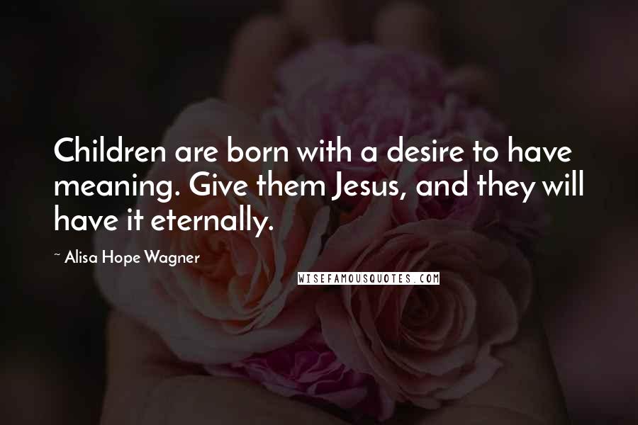 Alisa Hope Wagner Quotes: Children are born with a desire to have meaning. Give them Jesus, and they will have it eternally.