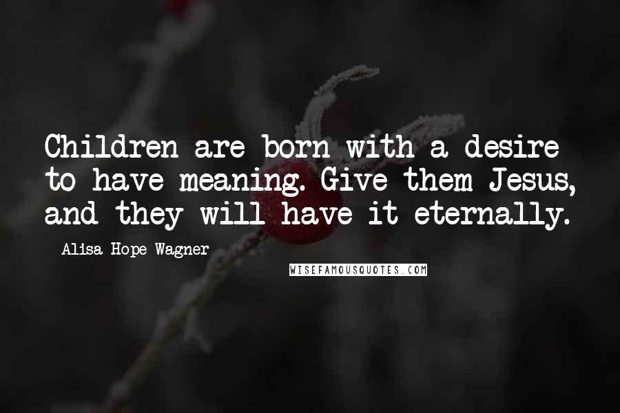 Alisa Hope Wagner Quotes: Children are born with a desire to have meaning. Give them Jesus, and they will have it eternally.