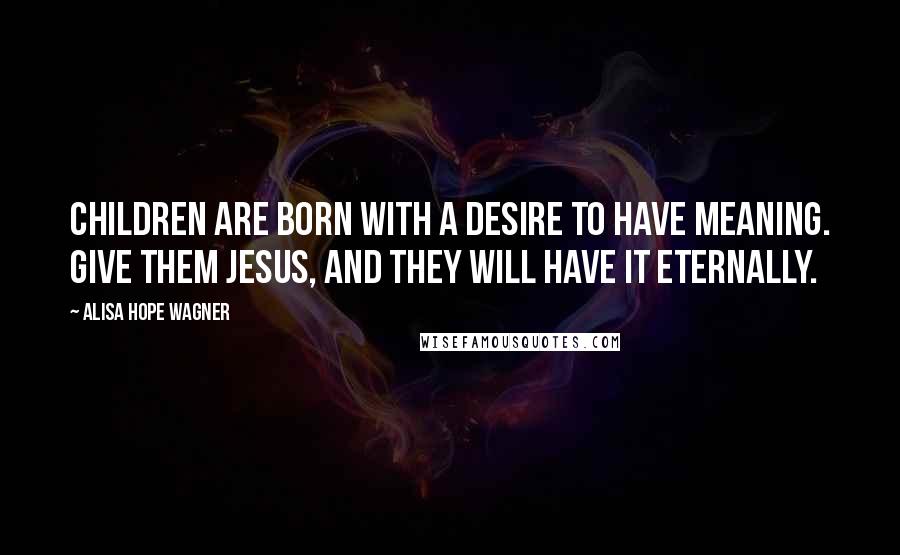 Alisa Hope Wagner Quotes: Children are born with a desire to have meaning. Give them Jesus, and they will have it eternally.