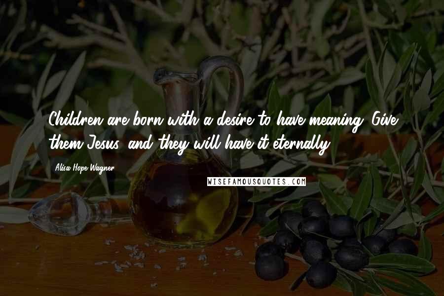 Alisa Hope Wagner Quotes: Children are born with a desire to have meaning. Give them Jesus, and they will have it eternally.