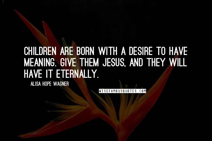 Alisa Hope Wagner Quotes: Children are born with a desire to have meaning. Give them Jesus, and they will have it eternally.