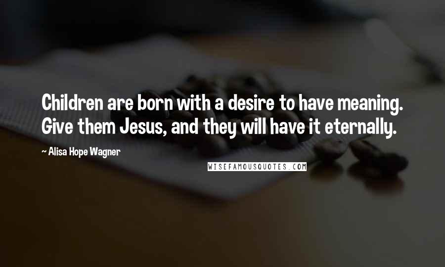 Alisa Hope Wagner Quotes: Children are born with a desire to have meaning. Give them Jesus, and they will have it eternally.