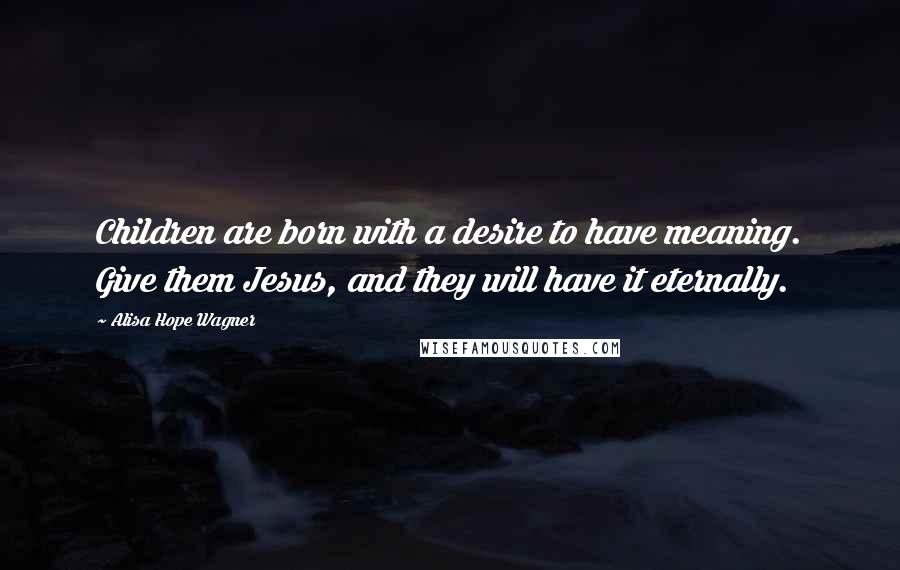 Alisa Hope Wagner Quotes: Children are born with a desire to have meaning. Give them Jesus, and they will have it eternally.