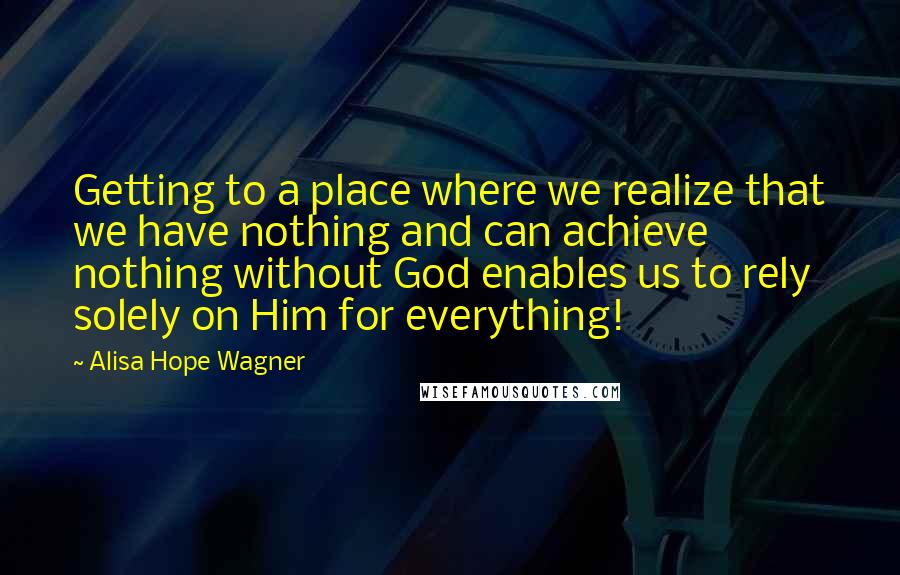 Alisa Hope Wagner Quotes: Getting to a place where we realize that we have nothing and can achieve nothing without God enables us to rely solely on Him for everything!
