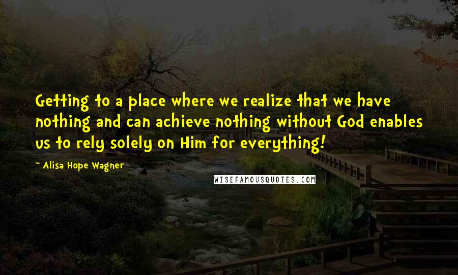 Alisa Hope Wagner Quotes: Getting to a place where we realize that we have nothing and can achieve nothing without God enables us to rely solely on Him for everything!