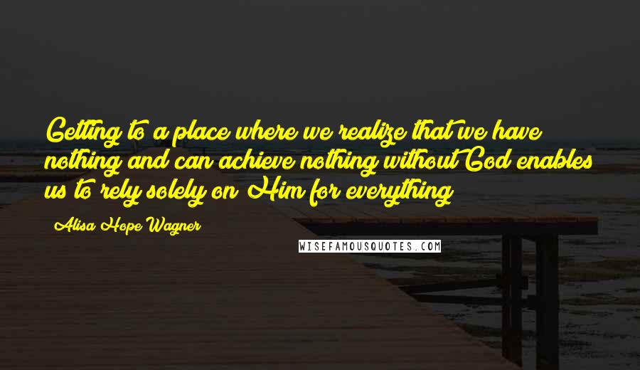 Alisa Hope Wagner Quotes: Getting to a place where we realize that we have nothing and can achieve nothing without God enables us to rely solely on Him for everything!