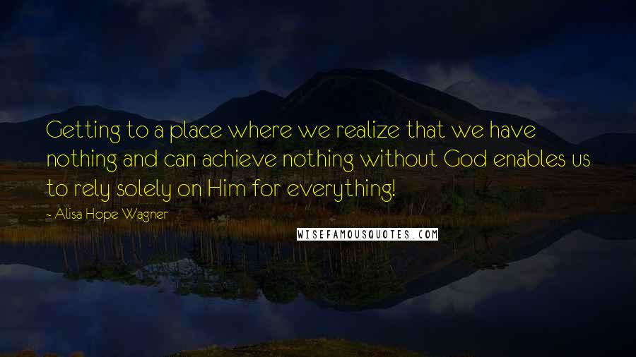 Alisa Hope Wagner Quotes: Getting to a place where we realize that we have nothing and can achieve nothing without God enables us to rely solely on Him for everything!