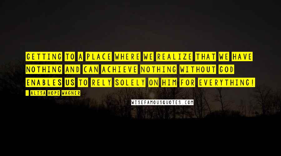 Alisa Hope Wagner Quotes: Getting to a place where we realize that we have nothing and can achieve nothing without God enables us to rely solely on Him for everything!