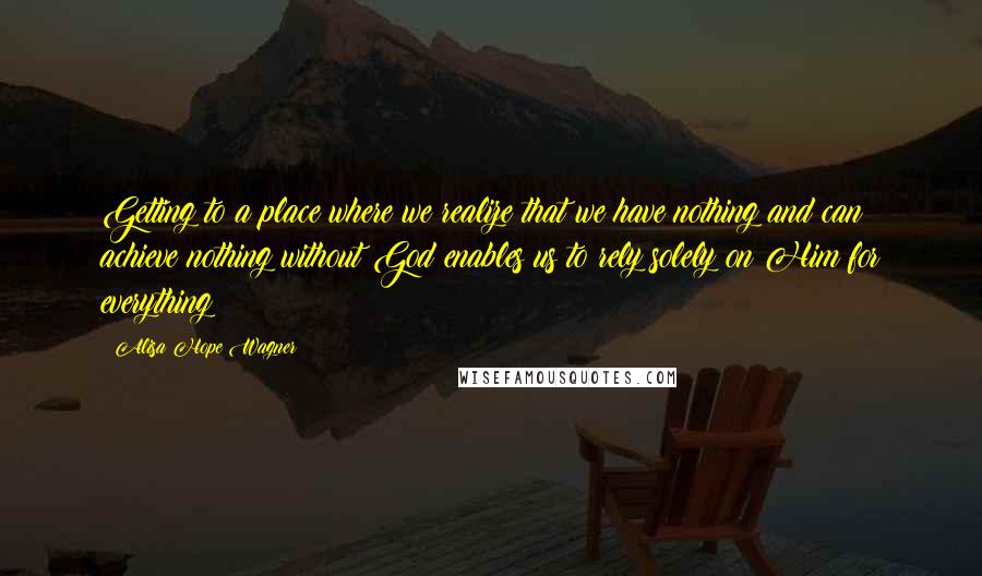 Alisa Hope Wagner Quotes: Getting to a place where we realize that we have nothing and can achieve nothing without God enables us to rely solely on Him for everything!