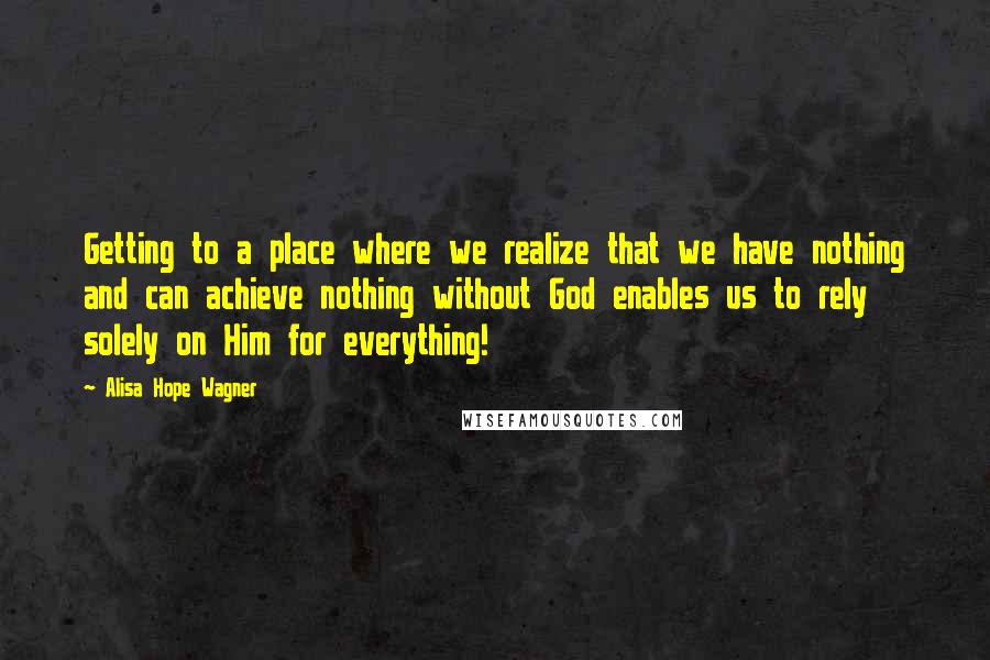 Alisa Hope Wagner Quotes: Getting to a place where we realize that we have nothing and can achieve nothing without God enables us to rely solely on Him for everything!