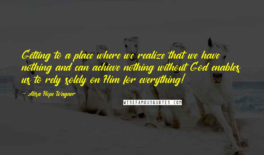 Alisa Hope Wagner Quotes: Getting to a place where we realize that we have nothing and can achieve nothing without God enables us to rely solely on Him for everything!